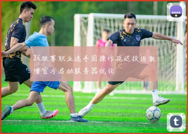 2K联赛职业选手因操作延迟投诉激增官方启动服务器优化